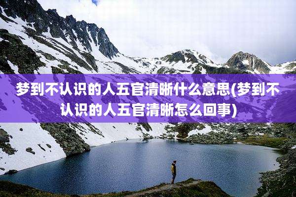 梦到不认识的人五官清晰什么意思(梦到不认识的人五官清晰怎么回事)