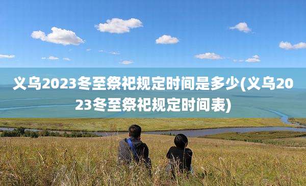 义乌2023冬至祭祀规定时间是多少(义乌2023冬至祭祀规定时间表)
