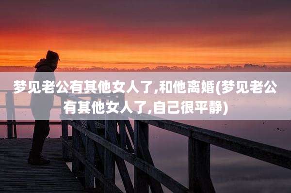 梦见老公有其他女人了,和他离婚(梦见老公有其他女人了,自己很平静)