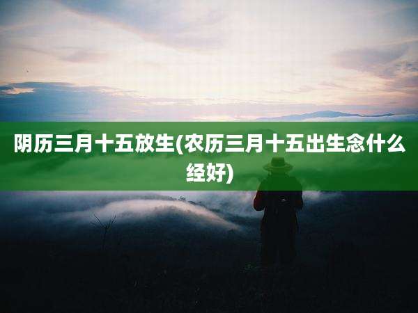 阴历三月十五放生(农历三月十五出生念什么经好)