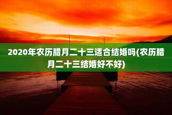2020年农历腊月二十三适合结婚吗(农历腊月二十三结婚好不好)