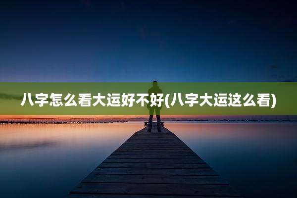 八字怎么看大运好不好(八字大运这么看)
