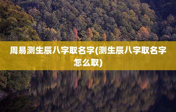 周易测生辰八字取名字(测生辰八字取名字怎么取)