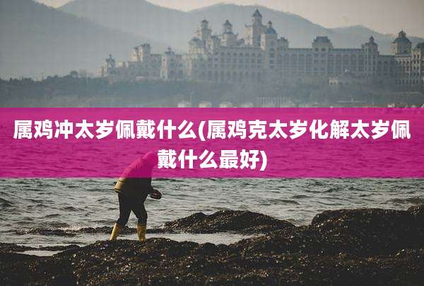 属鸡冲太岁佩戴什么(属鸡克太岁化解太岁佩戴什么最好)