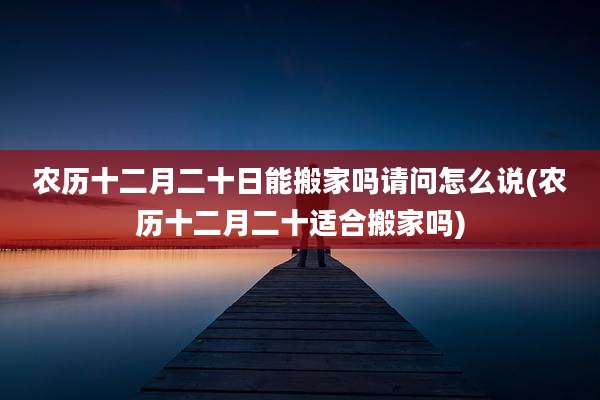 农历十二月二十日能搬家吗请问怎么说(农历十二月二十适合搬家吗)