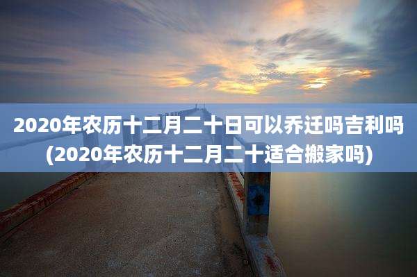 2020年农历十二月二十日可以乔迁吗吉利吗(2020年农历十二月二十适合搬家吗)
