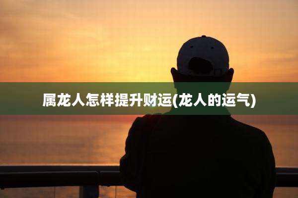 属龙人怎样提升财运(龙人的运气)