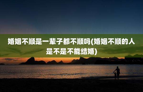婚姻不顺是一辈子都不顺吗(婚姻不顺的人是不是不能结婚)