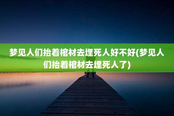 梦见人们抬着棺材去埋死人好不好(梦见人们抬着棺材去埋死人了)