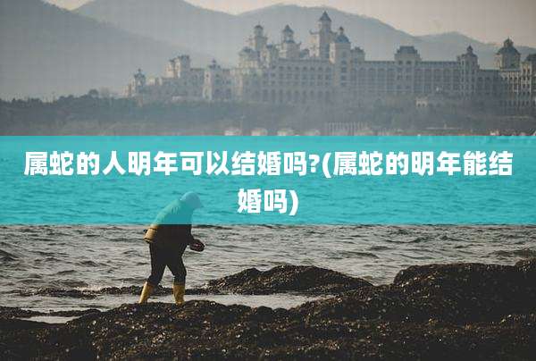 属蛇的人明年可以结婚吗?(属蛇的明年能结婚吗)