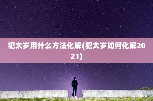 犯太岁用什么方法化解(犯太岁如何化解2021)
