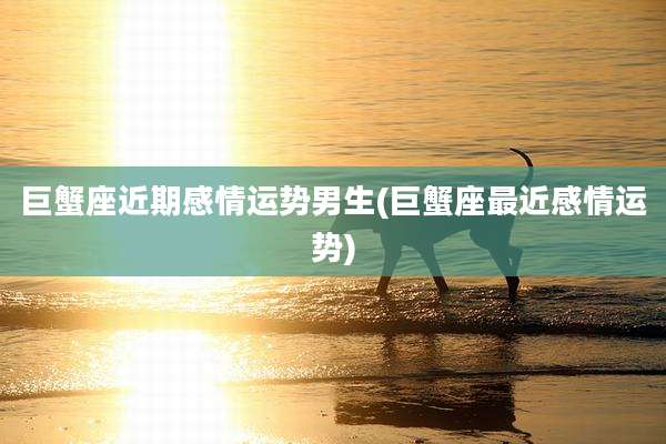 巨蟹座近期感情运势男生(巨蟹座最近感情运势)