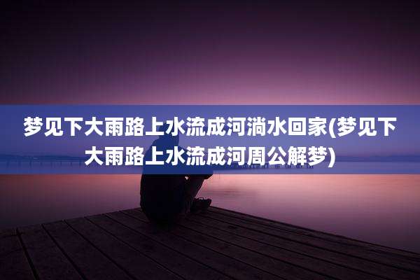 梦见下大雨路上水流成河淌水回家(梦见下大雨路上水流成河周公解梦)