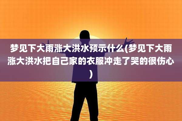梦见下大雨涨大洪水预示什么(梦见下大雨涨大洪水把自己家的衣服冲走了哭的很伤心)