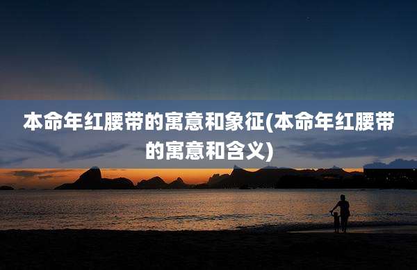 本命年红腰带的寓意和象征(本命年红腰带的寓意和含义)