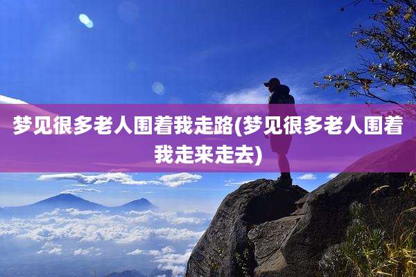梦见很多老人围着我走路(梦见很多老人围着我走来走去)