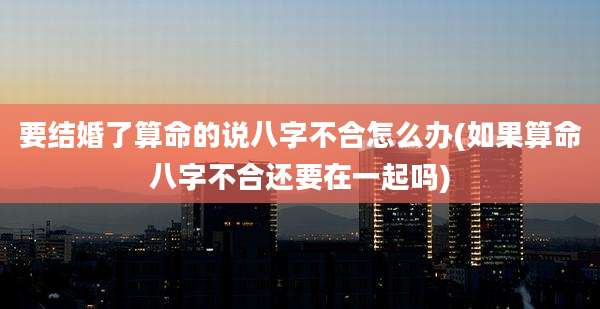 要结婚了算命的说八字不合怎么办(如果算命八字不合还要在一起吗)
