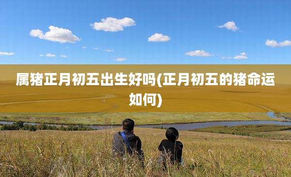 属猪正月初五出生好吗(正月初五的猪命运如何)