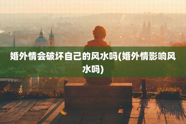 婚外情会破坏自己的风水吗(婚外情影响风水吗)