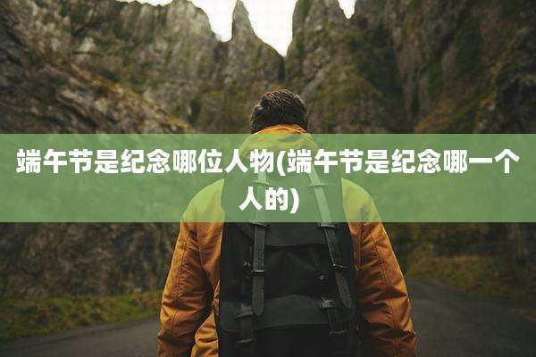 端午节是纪念哪位人物(端午节是纪念哪一个人的)