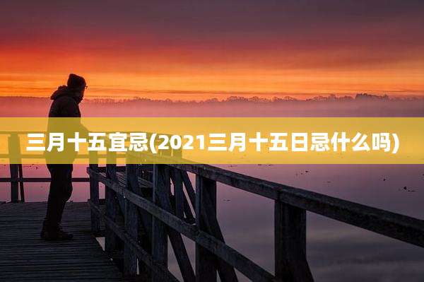 三月十五宜忌(2021三月十五日忌什么吗)