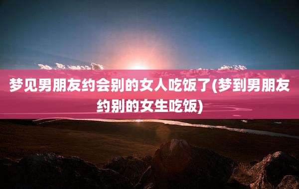 梦见男朋友约会别的女人吃饭了(梦到男朋友约别的女生吃饭)