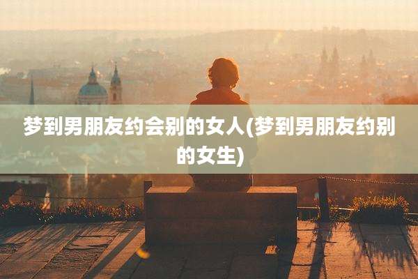 梦到男朋友约会别的女人(梦到男朋友约别的女生)