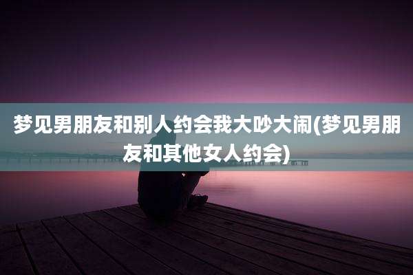 梦见男朋友和别人约会我大吵大闹(梦见男朋友和其他女人约会)