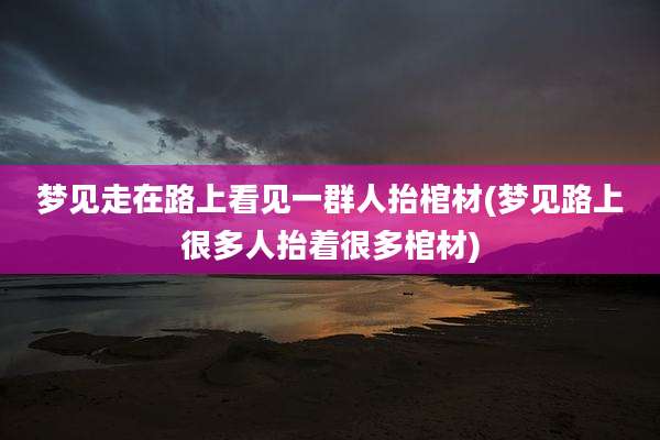 梦见走在路上看见一群人抬棺材(梦见路上很多人抬着很多棺材)