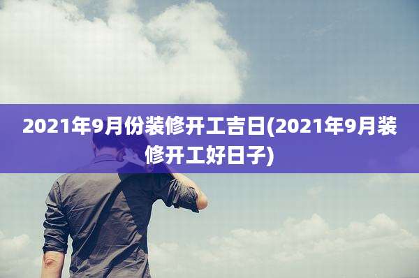 2021年9月份装修开工吉日(2021年9月装修开工好日子)