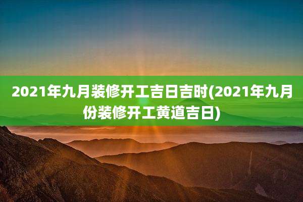 2021年九月装修开工吉日吉时(2021年九月份装修开工黄道吉日)