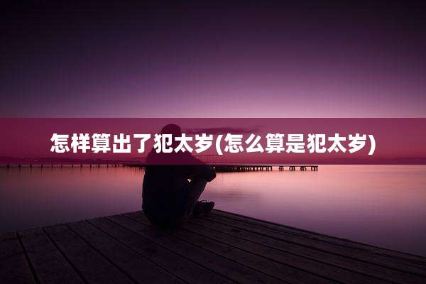怎样算出了犯太岁(怎么算是犯太岁)
