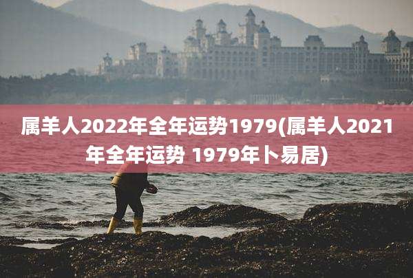 属羊人2022年全年运势1979(属羊人2021年全年运势 1979年卜易居)