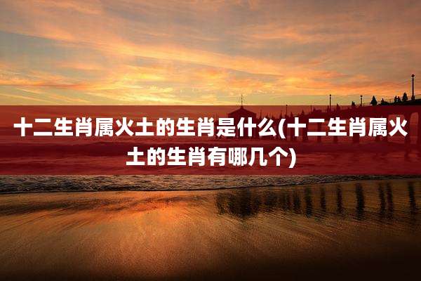 十二生肖属火土的生肖是什么(十二生肖属火土的生肖有哪几个)
