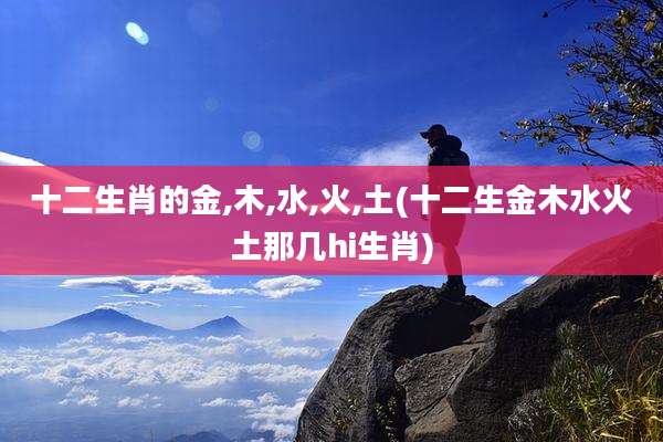 十二生肖的金,木,水,火,土(十二生金木水火土那几hi生肖)