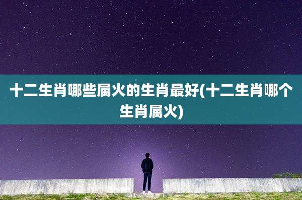 十二生肖哪些属火的生肖最好(十二生肖哪个生肖属火)