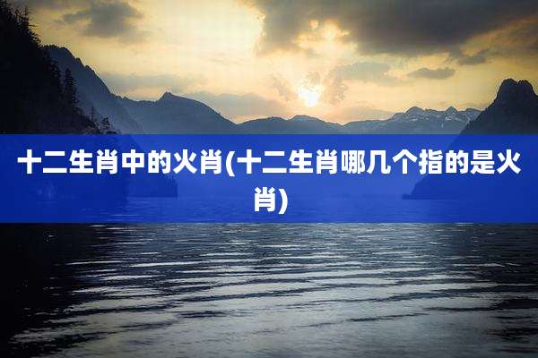十二生肖中的火肖(十二生肖哪几个指的是火肖)