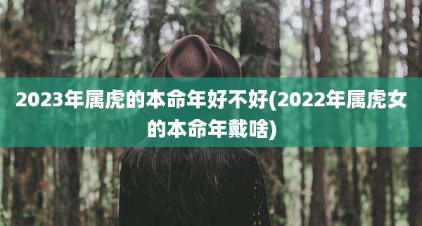 2023年属虎的本命年好不好(2022年属虎女的本命年戴啥)
