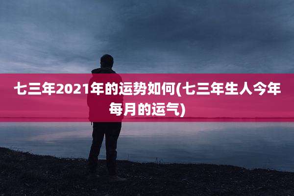七三年2021年的运势如何(七三年生人今年每月的运气)