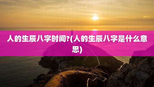 人的生辰八字时间?(人的生辰八字是什么意思)