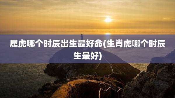 属虎哪个时辰出生最好命(生肖虎哪个时辰生最好)