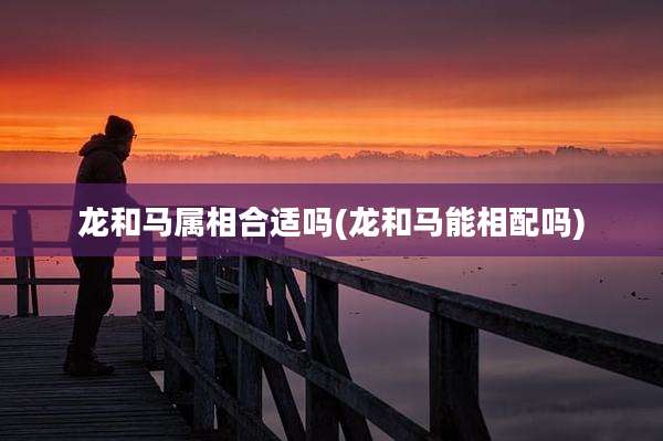 龙和马属相合适吗(龙和马能相配吗)