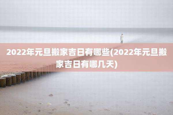 2022年元旦搬家吉日有哪些(2022年元旦搬家吉日有哪几天)
