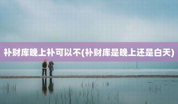 补财库晚上补可以不(补财库是晚上还是白天)