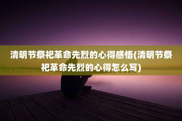 清明节祭祀革命先烈的心得感悟(清明节祭祀革命先烈的心得怎么写)