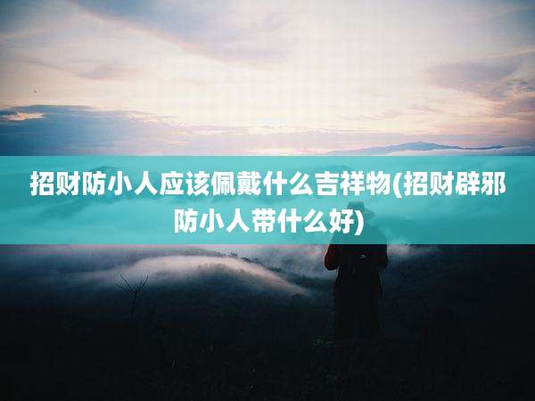 招财防小人应该佩戴什么吉祥物(招财辟邪防小人带什么好)