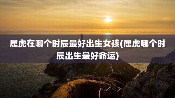 属虎在哪个时辰最好出生女孩(属虎哪个时辰出生最好命运)