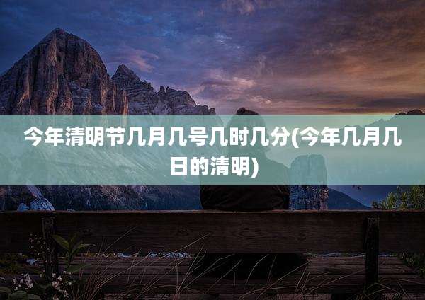 今年清明节几月几号几时几分(今年几月几日的清明)