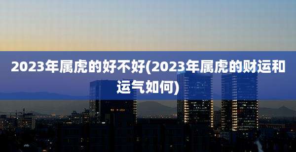 2023年属虎的好不好(2023年属虎的财运和运气如何)