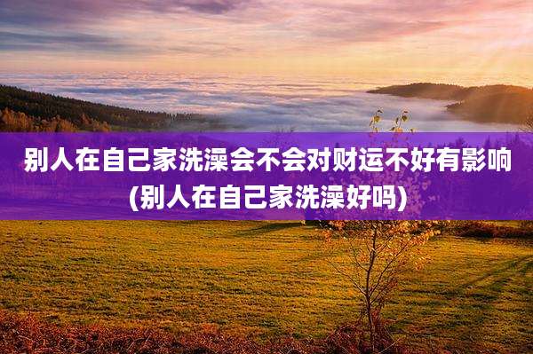 别人在自己家洗澡会不会对财运不好有影响(别人在自己家洗澡好吗)